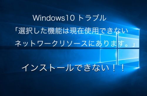 Windows10「選択した機能は現在使用できないネットワークリソースにあります。［OK］をクリックして再実行するか、インスト・・・」といったダイアログが出てインストールできない。解決！